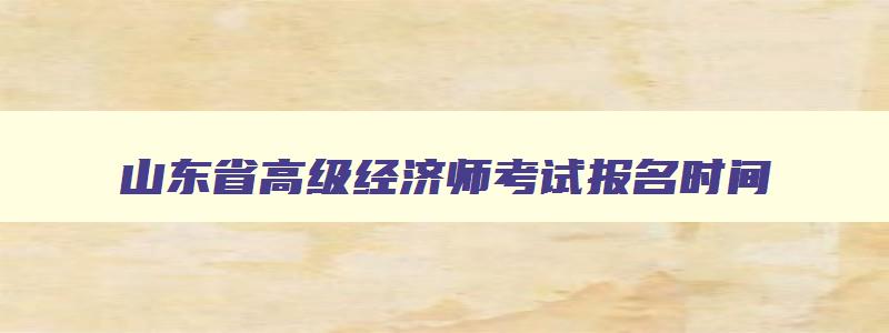 山东省高级经济师考试报名时间,山东省高级经济师考试