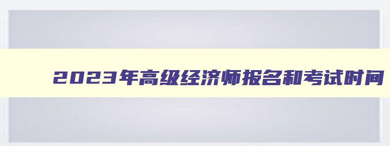 2023年高级经济师报名和考试时间,2023年高级经济师考试报名时间