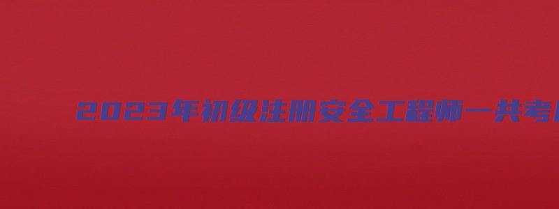 2023年初级注册安全工程师一共考几科多少分（2023年初级注册安全工程师一共考几科多少分过）