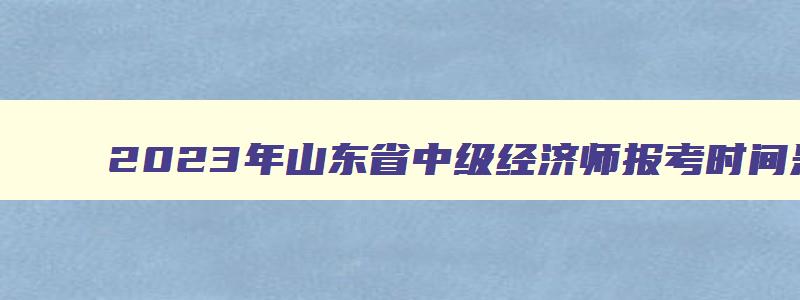 2023年山东省中级经济师报考时间是多少啊,2023年山东省中级经济师报考时间是多少