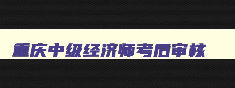 重庆中级经济师考后审核