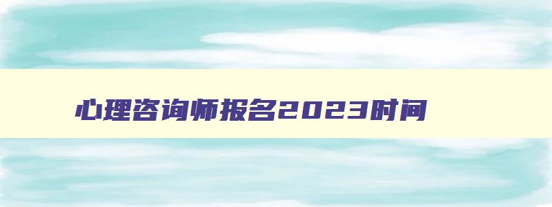 心理咨询师报名2023时间,2023年心里咨询师报名