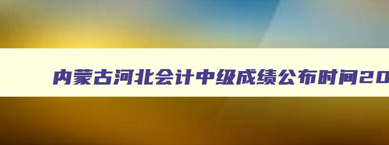 内蒙古河北会计中级成绩公布时间2023年