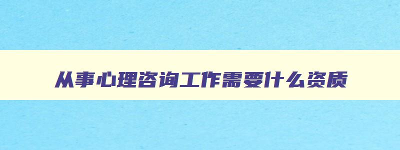 从事心理咨询工作需要什么资质,从事心理咨询行业需要什么资格证