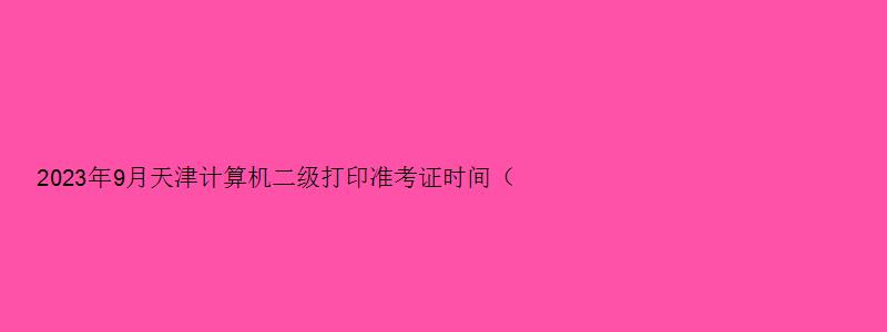 2023年9月天津计算机二级打印准考证时间（天津市计算机二级准考证打印时间）