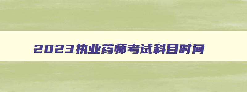 2023执业药师考试科目时间,2023年执业药师考试科目