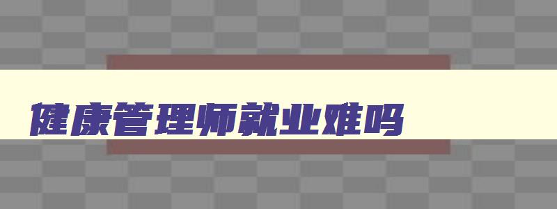 健康管理师就业难吗,健康管理师好就业吗怎么待遇那么好