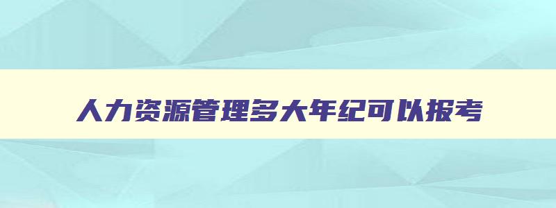 人力资源管理多大年纪可以报考,人力资源管理师多少岁可以考