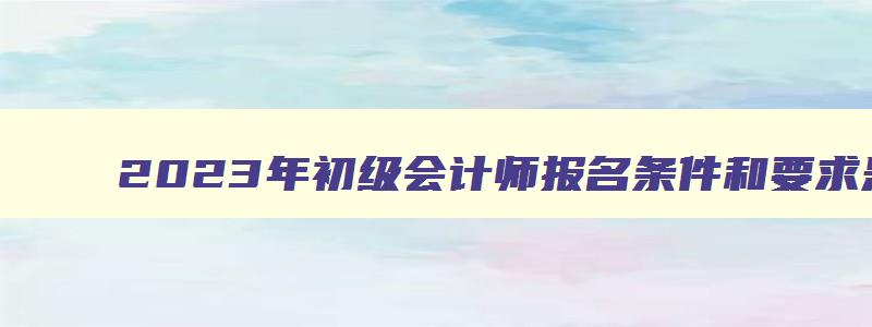 2023年初级会计师报名条件和要求是什么意思,2023年初级会计师报名条件和要求是什么