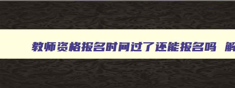 教师资格报名时间过了还能报名吗