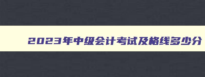 2023年中级会计考试及格线多少分,2023年中级会计考试及格线