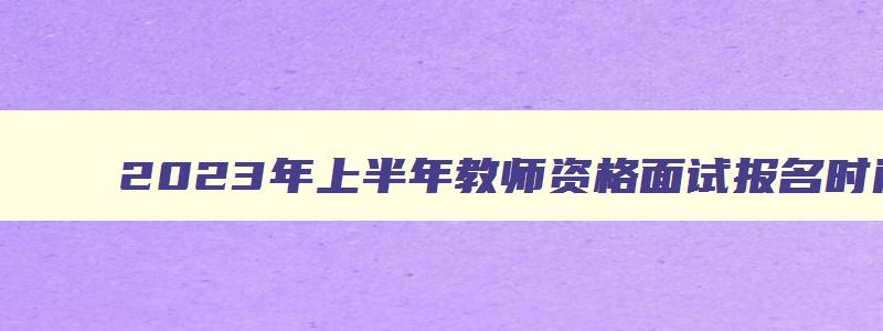 2023年上半年教师资格面试报名时间