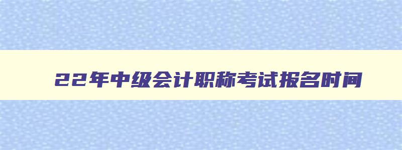 22年中级会计职称考试报名时间,22年中级会计职称考试