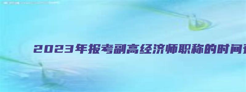 2023年报考副高经济师职称的时间预计在4月初（2023年副高经济师职称考试报名时间）