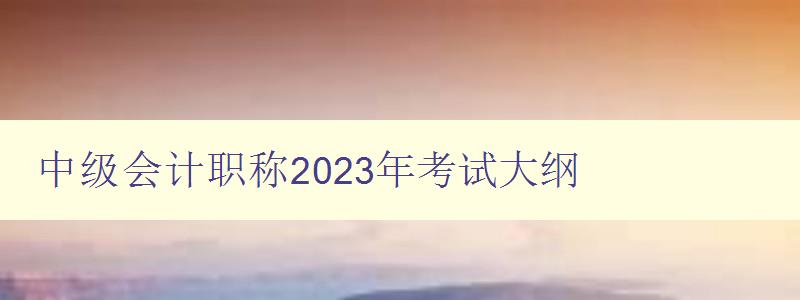 中级会计职称2023年考试大纲