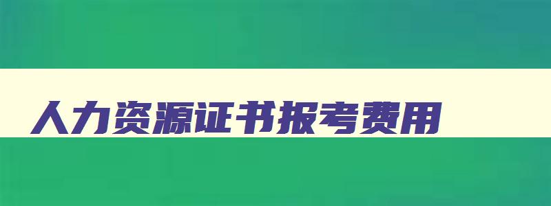 人力资源证书报考费用,人力资源证书报考有哪些条件几月考试