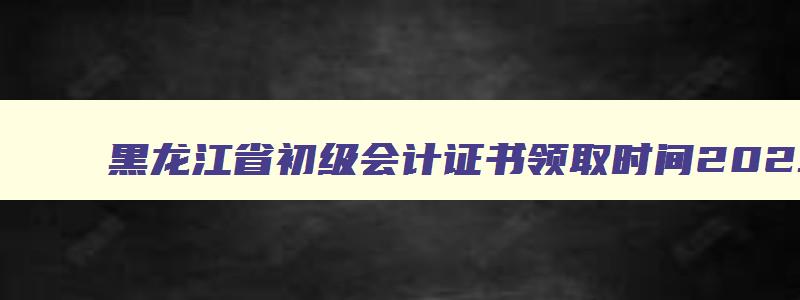 黑龙江省初级会计证书领取时间2023年,黑龙江省初级会计证书领取时间2023