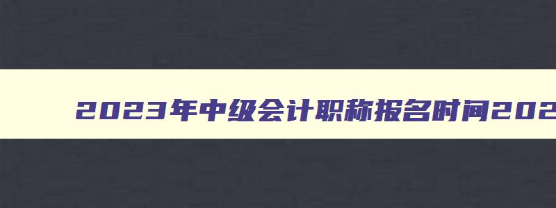 2023年中级会计职称报名时间2023年,2921年中级会计职称报名时间