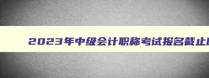 2023年中级会计职称考试报名截止时间,2023年中级会计职称考试报名