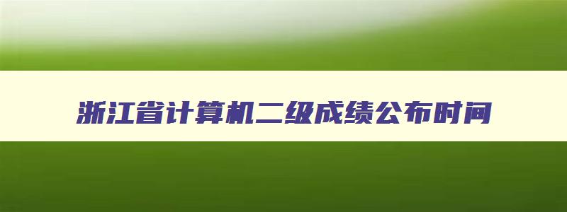 浙江省计算机二级成绩公布时间,2023年浙江省计算机二级考试时间成绩