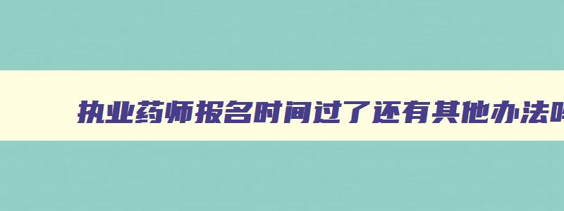 执业药师报名时间过了还有其他办法吗,全国执业药师报名时间过了还能报吗