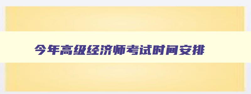 今年高级经济师考试时间安排,今年高级经济师报名考试时间