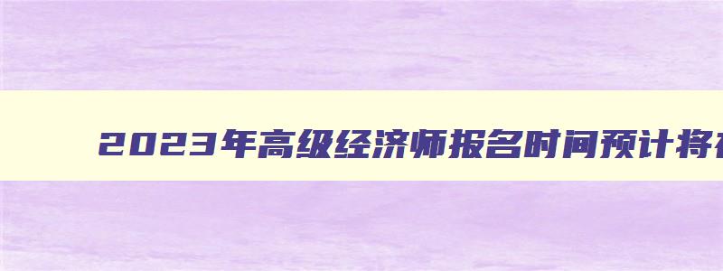 2023年高级经济师报名时间预计将在4月初（2023年高级经济师报名时间）