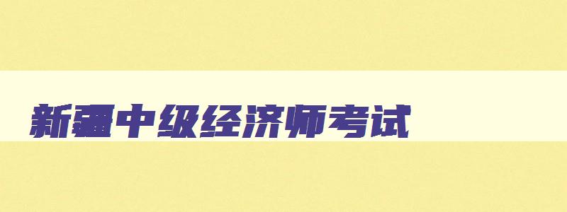 新疆中级经济师考试,2023年中级经济师新疆报名时间