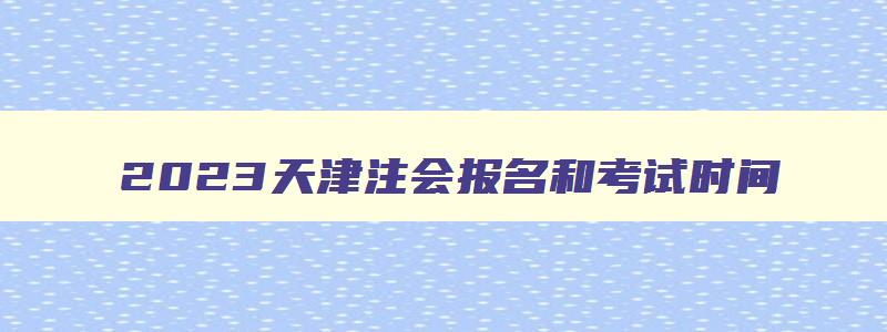 2023天津注会报名和考试时间（2023天津注会报名和考试时间）