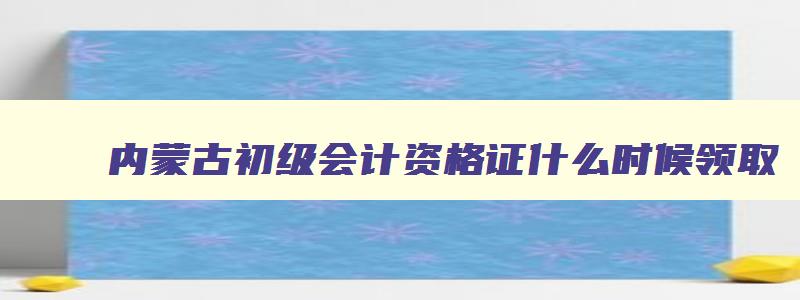 内蒙古初级会计资格证什么时候领取,内蒙古初级会计证什么时候领