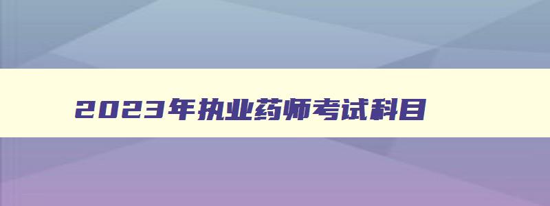 2023年执业药师考试科目,2023年执业药师证报名时间及考试