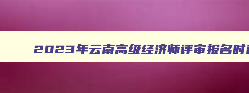 2023年云南高级经济师评审报名时间,云南省高级经济师考试报名条件