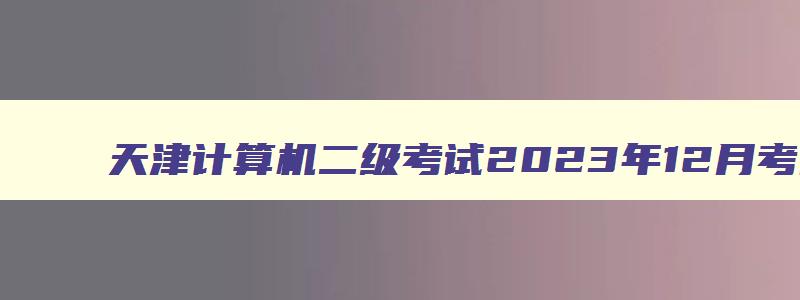 天津计算机二级考试2023年12月考试时间,2023年12月天津计算机二级报名时间