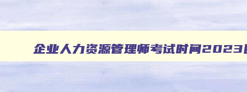 企业人力资源管理师考试时间2023四川,企业人力资源管理师考试时间2023