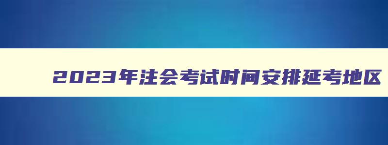 2023年注会考试时间安排延考地区（2023年注会考试时间延期）(1)