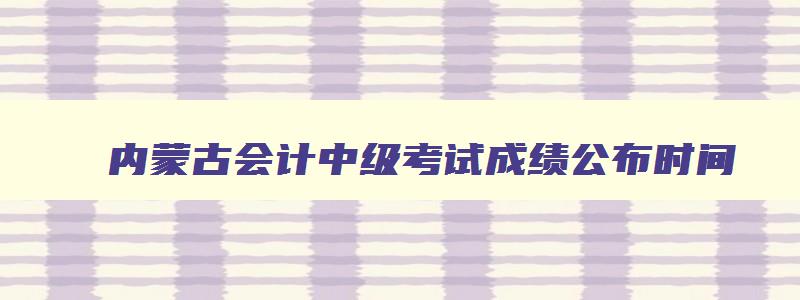 内蒙古会计中级考试成绩公布时间,2023年内蒙古中级会计考试具体时间