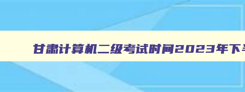 甘肃计算机二级考试时间2023年下半年,2023甘肃计算机二级考试时间