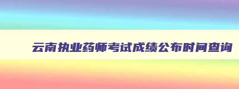 云南执业药师考试成绩公布时间查询,云南执业药师考试成绩公布时间