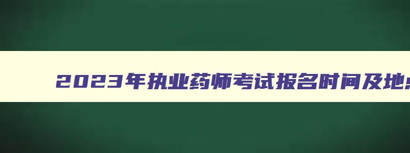 2023年执业药师考试报名时间及地点,2023年执业药师考试报名时间