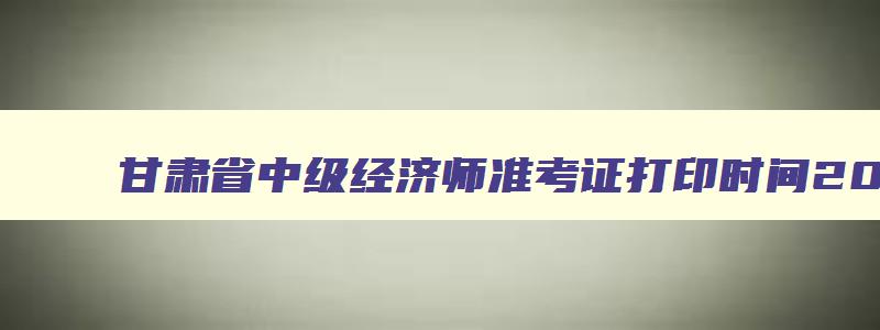 甘肃省中级经济师准考证打印时间2023