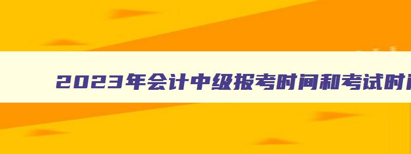 2023年会计中级报考时间和考试时间表,2023年会计中级报考时间和考试时间