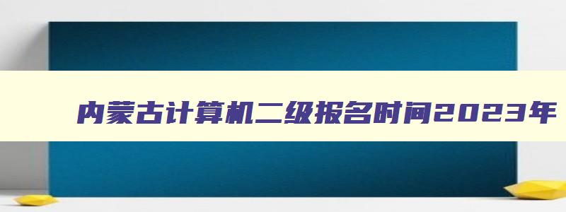 内蒙古计算机二级报名时间2023年,2023上半年内蒙古计算机二级报名