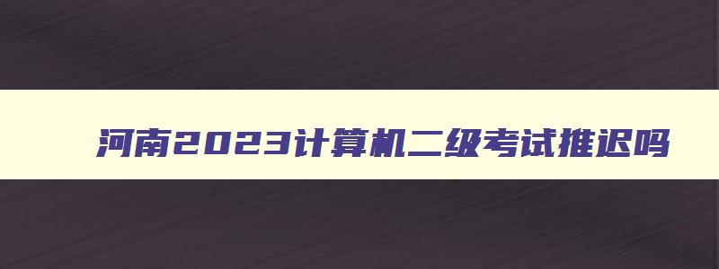 河南2023计算机二级考试推迟吗,河南计算机二级考试会因为疫情推迟吗