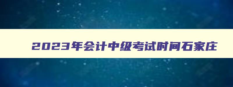 2023年会计中级考试时间石家庄,2023年的会计中级考试时间