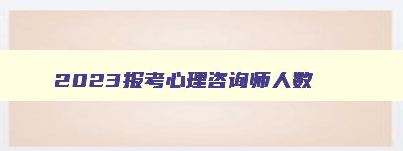 2023报考心理咨询师人数,2023报考心理咨询师