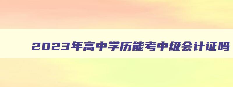 2023年高中学历能考中级会计证吗（2023年高中学历能考中级会计证吗）