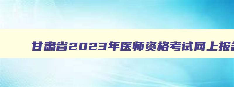 甘肃省2023年医师资格考试网上报名时间是多少