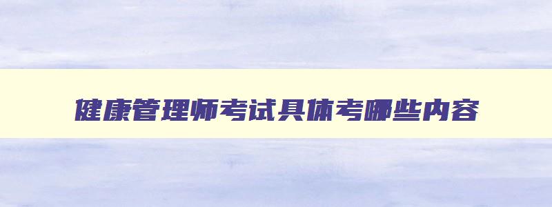 健康管理师考试具体考哪些内容,健康管理师考试形式与内容是怎样的