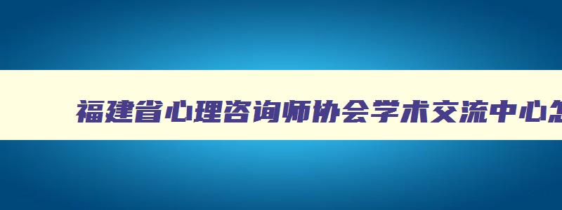 福建省心理咨询师协会学术交流中心怎么预约,福建省心理咨询师协会学术交流中心