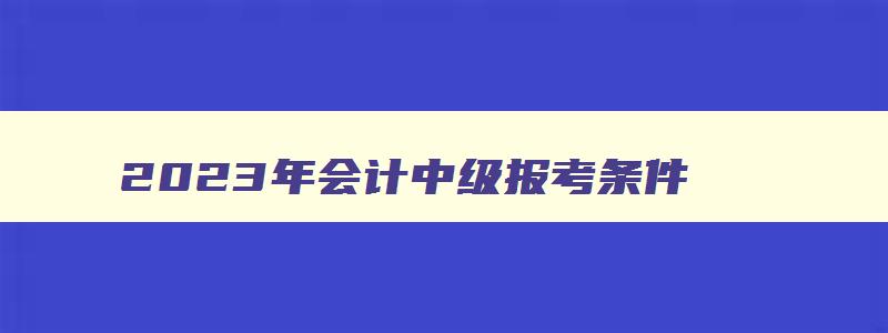 2023年会计中级报考条件,2023年会计中级报考条件